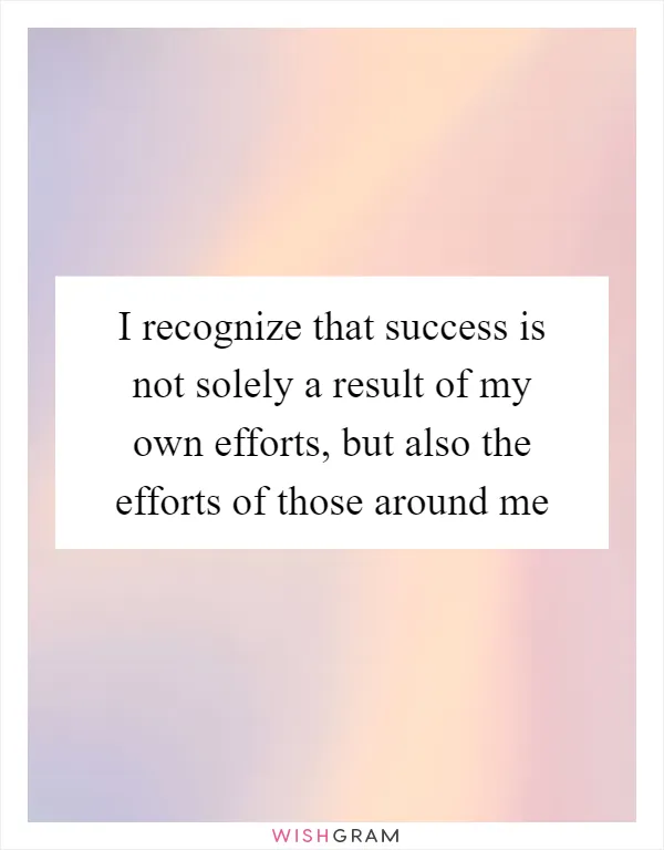 I recognize that success is not solely a result of my own efforts, but also the efforts of those around me