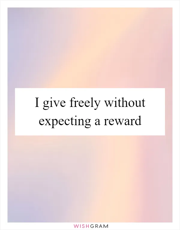 I give freely without expecting a reward