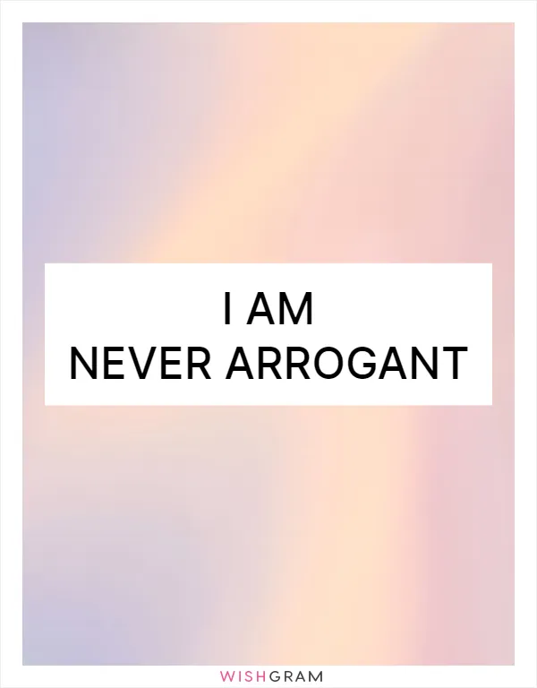 I am never arrogant