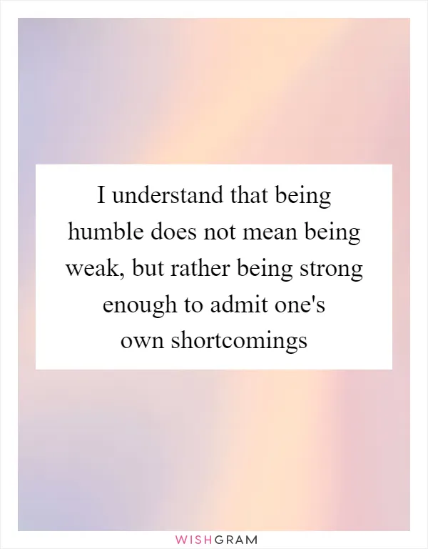 I understand that being humble does not mean being weak, but rather being strong enough to admit one's own shortcomings