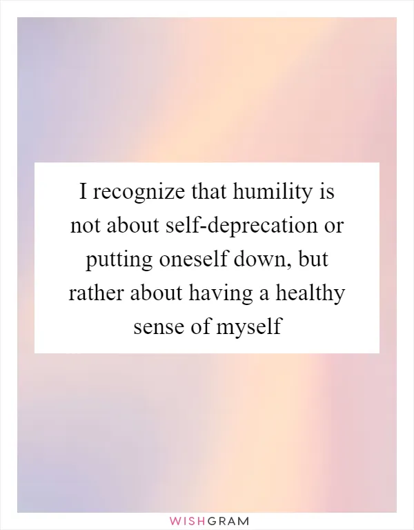 I recognize that humility is not about self-deprecation or putting oneself down, but rather about having a healthy sense of myself