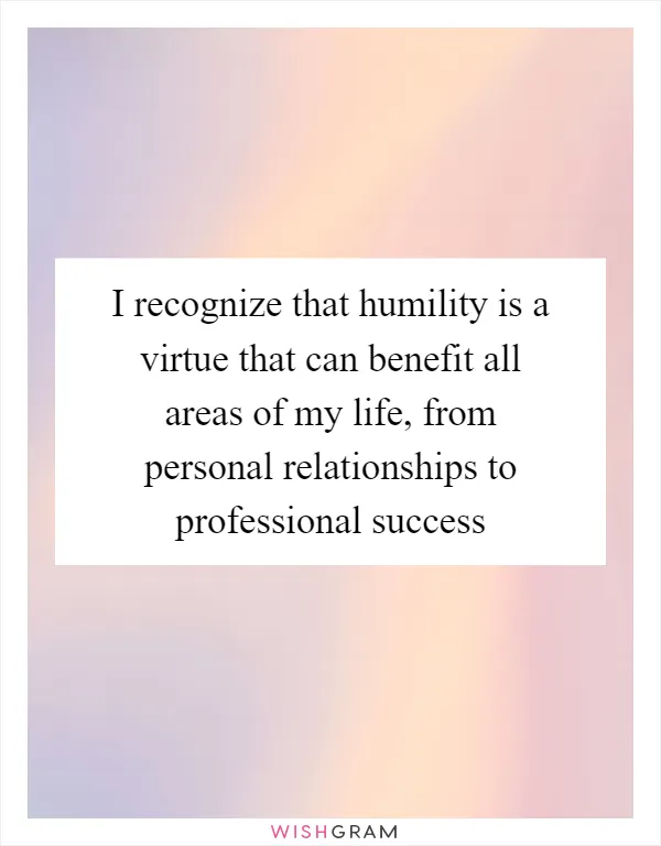 I recognize that humility is a virtue that can benefit all areas of my life, from personal relationships to professional success