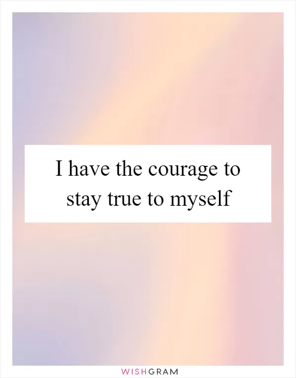 I have the courage to stay true to myself