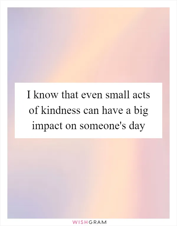 I know that even small acts of kindness can have a big impact on someone's day