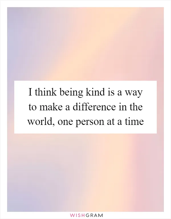 I think being kind is a way to make a difference in the world, one person at a time