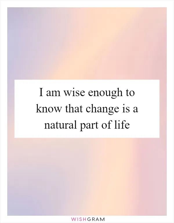 I am wise enough to know that change is a natural part of life