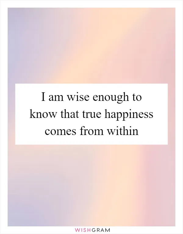 I am wise enough to know that true happiness comes from within