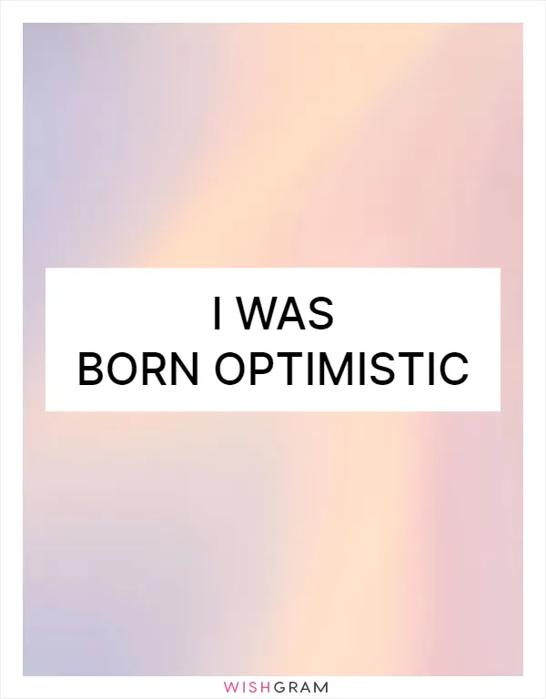 I was born optimistic