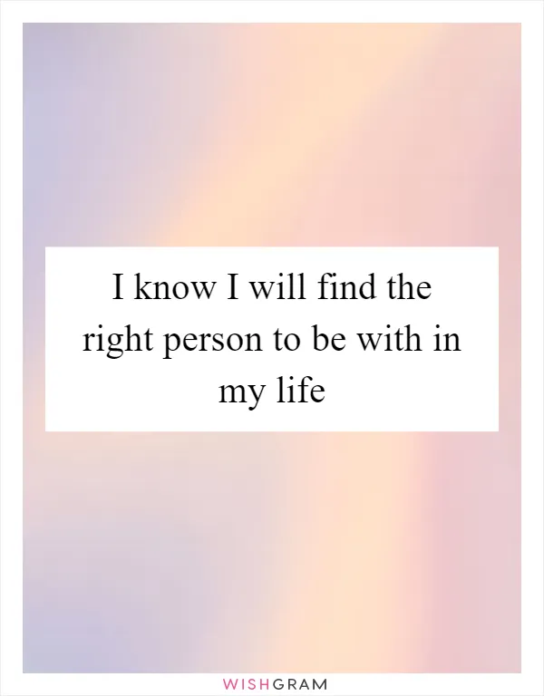 I know I will find the right person to be with in my life