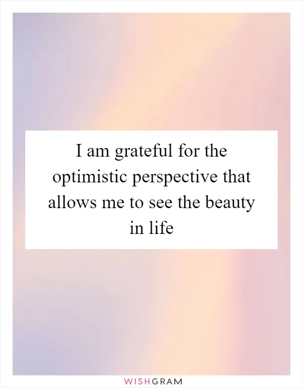 I am grateful for the optimistic perspective that allows me to see the beauty in life