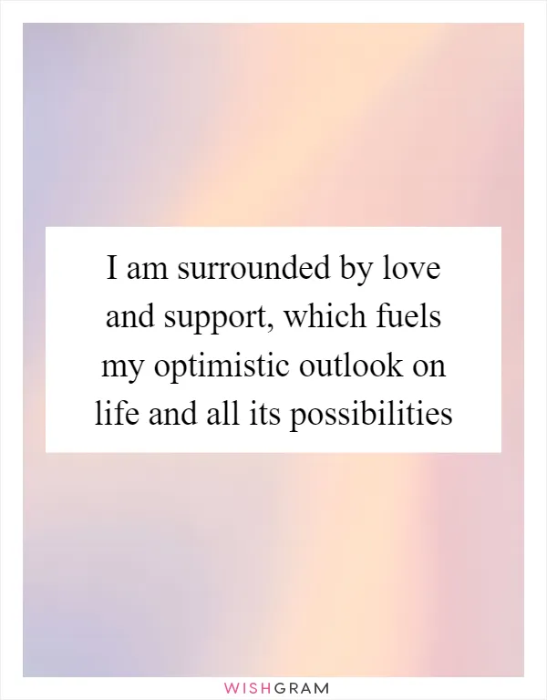 I am surrounded by love and support, which fuels my optimistic outlook on life and all its possibilities