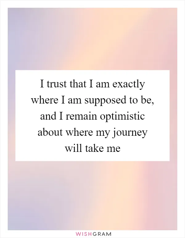 I trust that I am exactly where I am supposed to be, and I remain optimistic about where my journey will take me