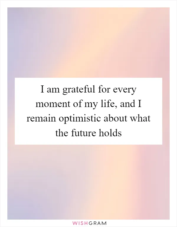 I am grateful for every moment of my life, and I remain optimistic about what the future holds