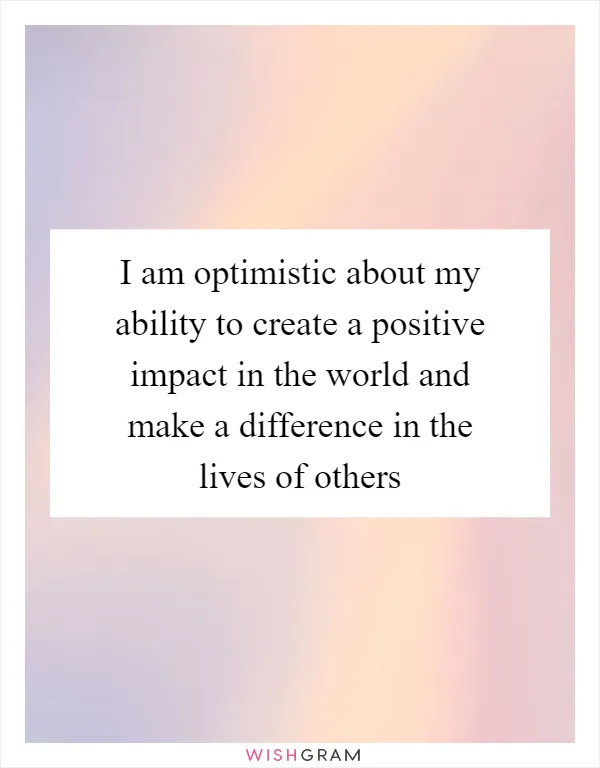 I am optimistic about my ability to create a positive impact in the world and make a difference in the lives of others