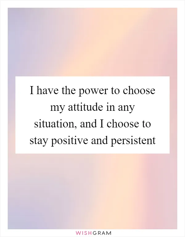 I have the power to choose my attitude in any situation, and I choose to stay positive and persistent