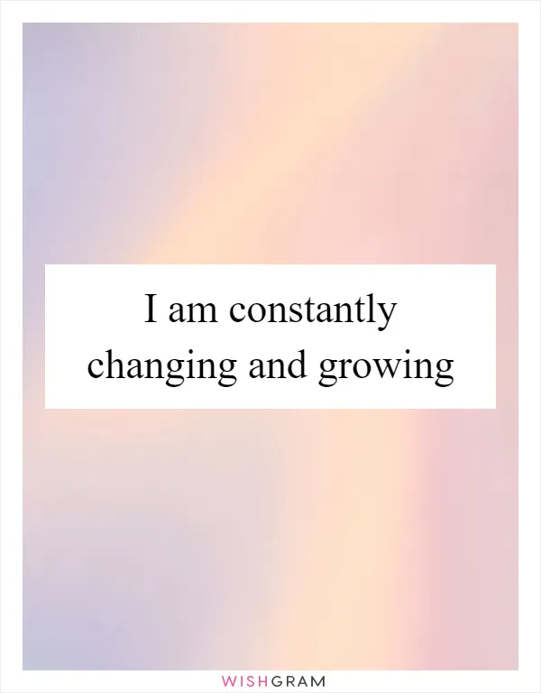 I am constantly changing and growing