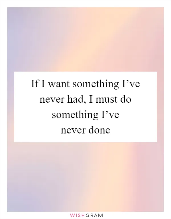 If I want something I’ve never had, I must do something I’ve never done