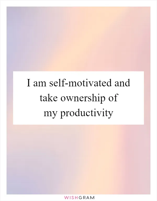 I am self-motivated and take ownership of my productivity