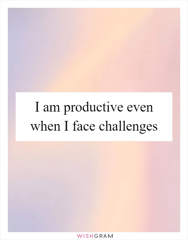 I am productive even when I face challenges