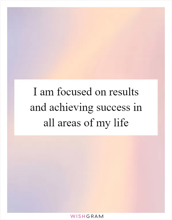 I am focused on results and achieving success in all areas of my life