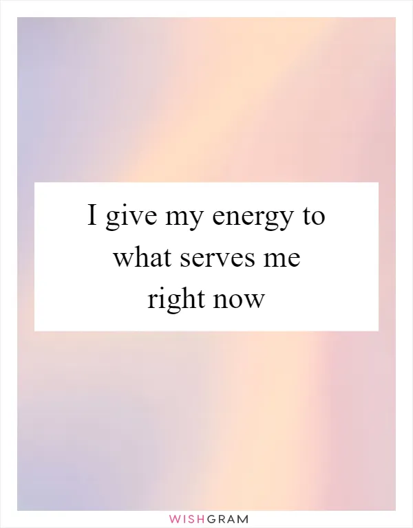 I give my energy to what serves me right now