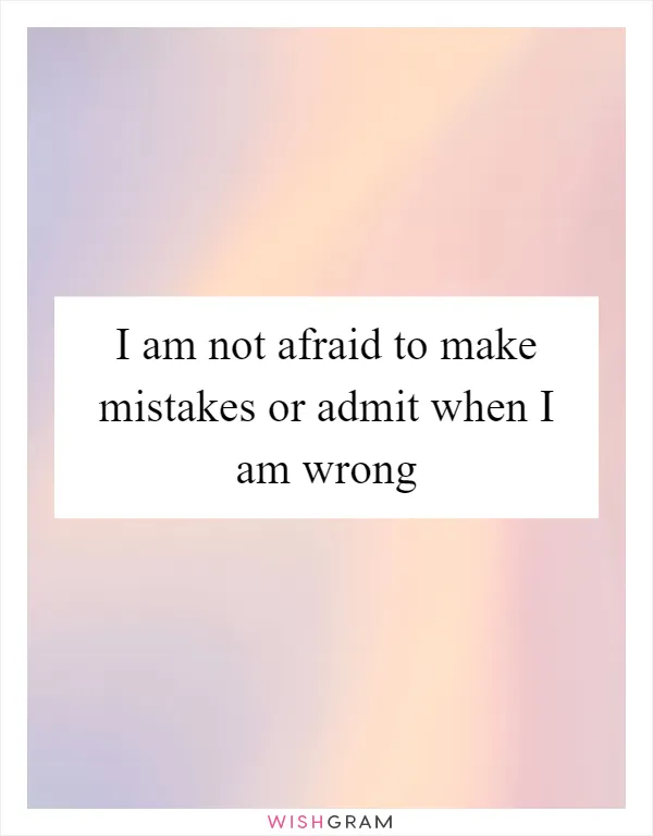 I am not afraid to make mistakes or admit when I am wrong