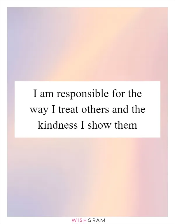 I am responsible for the way I treat others and the kindness I show them