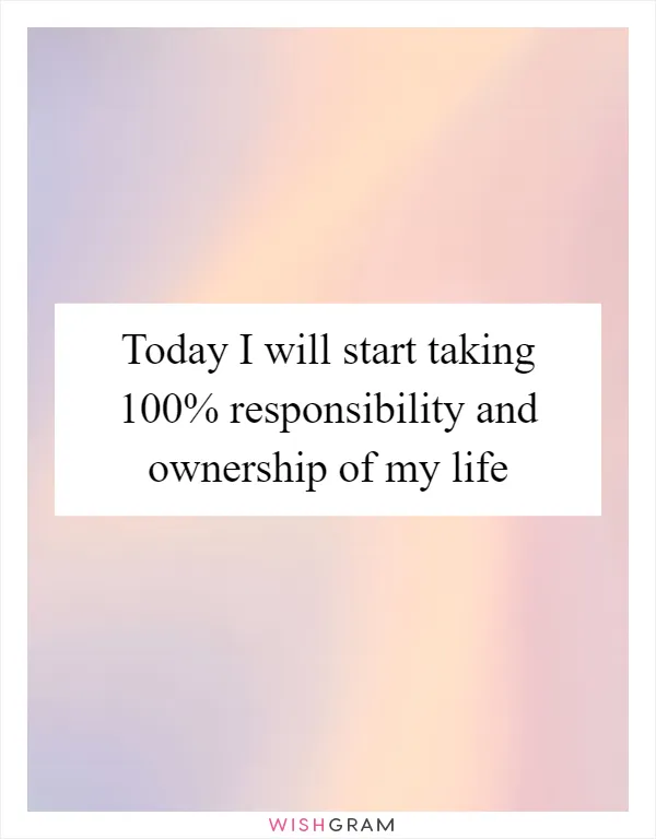 Today I will start taking 100% responsibility and ownership of my life