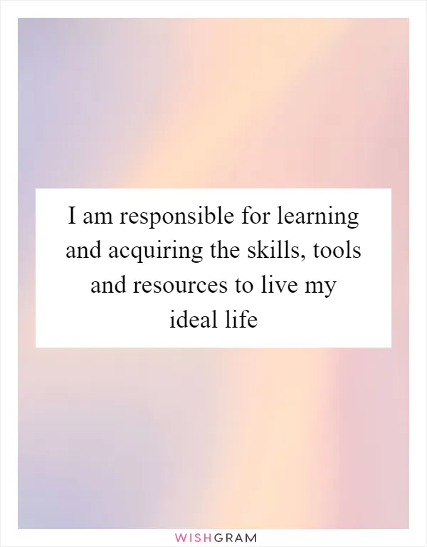 I am responsible for learning and acquiring the skills, tools and resources to live my ideal life