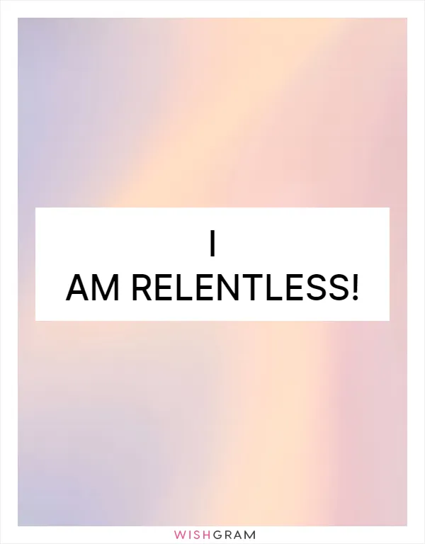 I am relentless!