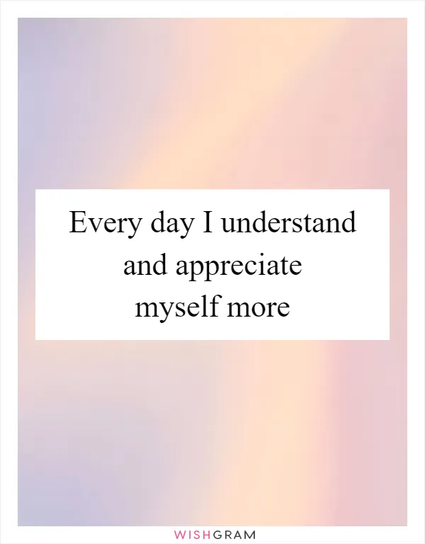 Every day I understand and appreciate myself more