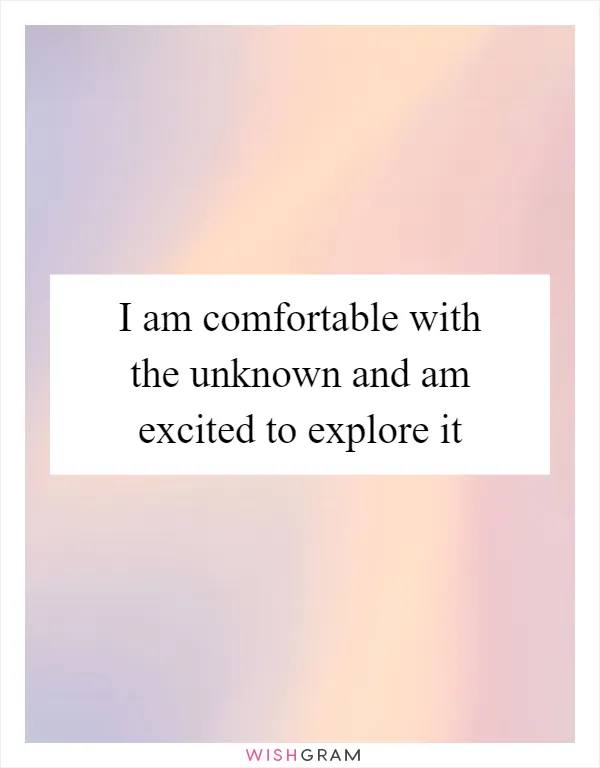 I am comfortable with the unknown and am excited to explore it