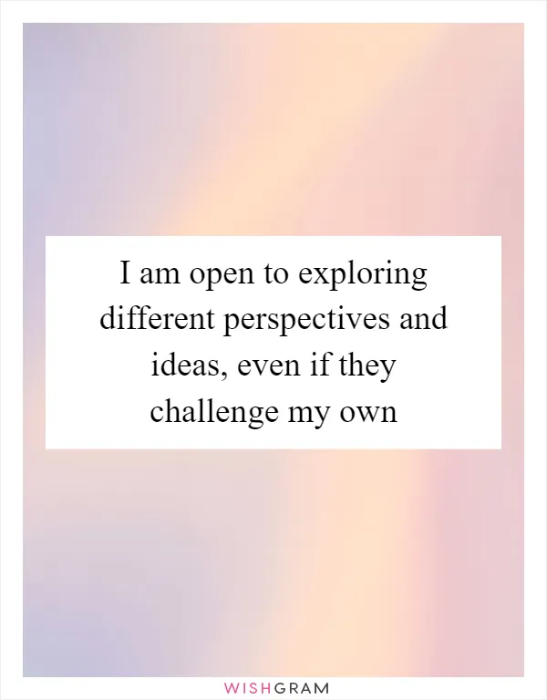 I am open to exploring different perspectives and ideas, even if they challenge my own