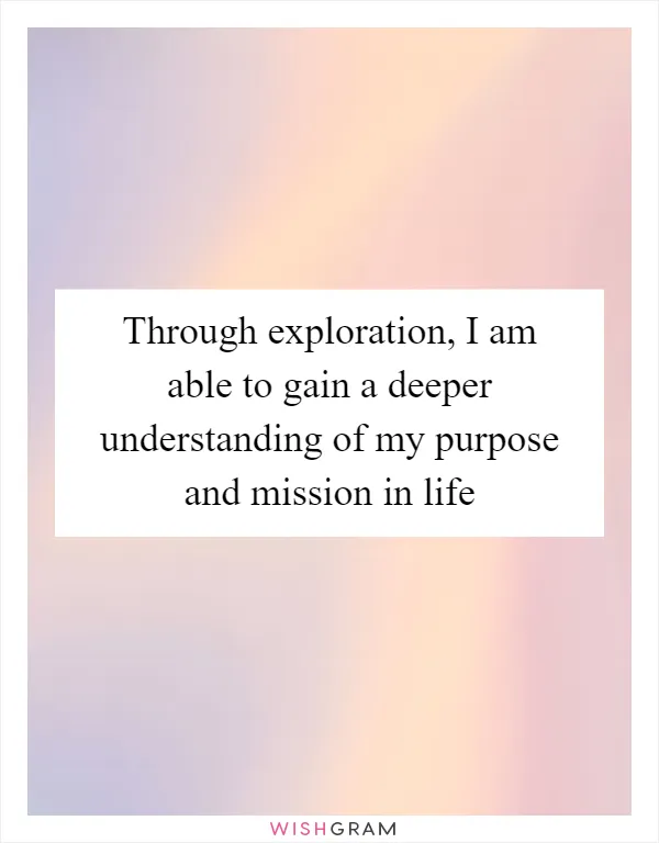 Through exploration, I am able to gain a deeper understanding of my purpose and mission in life
