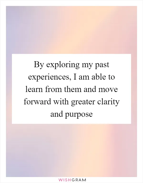 By exploring my past experiences, I am able to learn from them and move forward with greater clarity and purpose