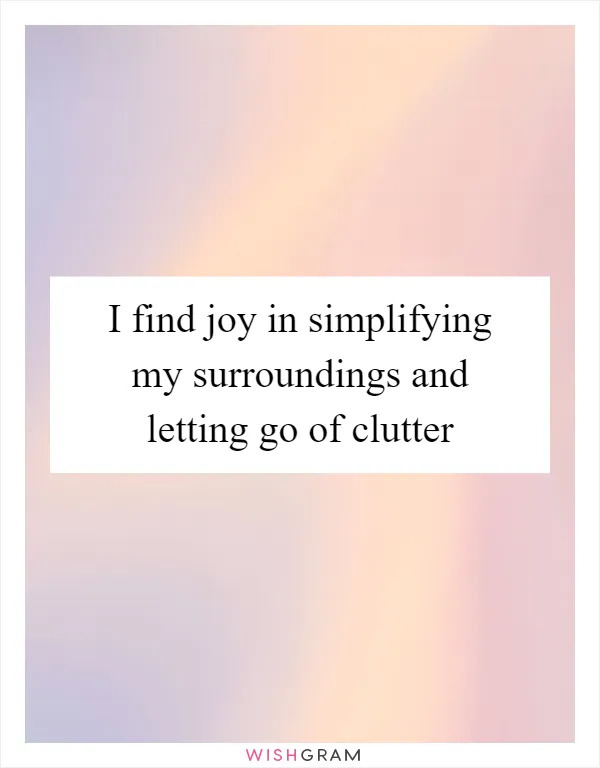 I find joy in simplifying my surroundings and letting go of clutter