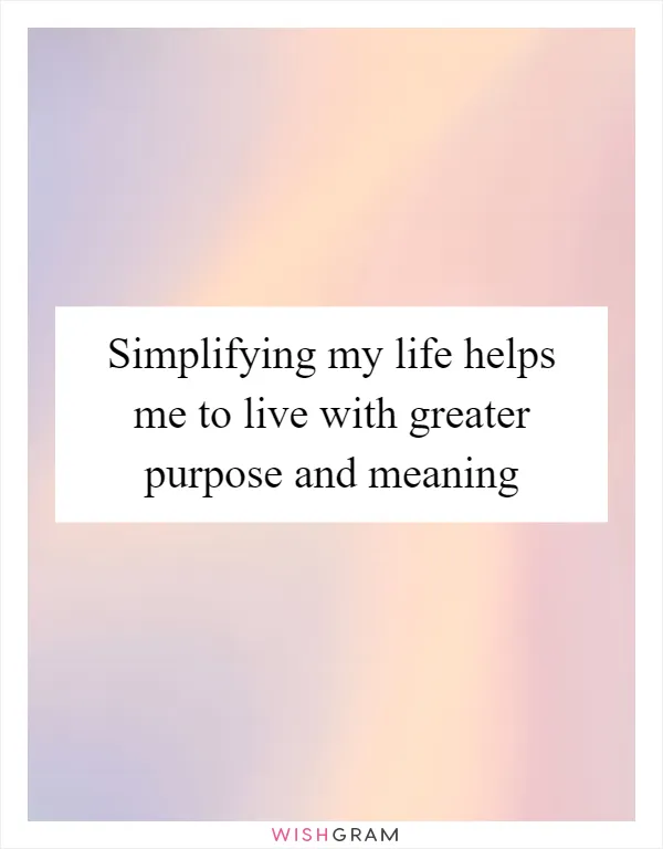 Simplifying my life helps me to live with greater purpose and meaning