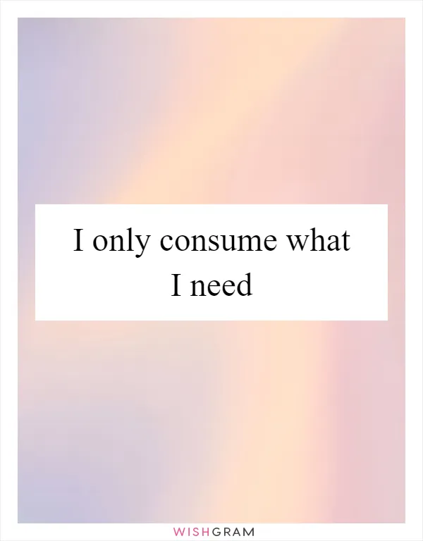 I only consume what I need