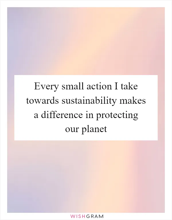 Every small action I take towards sustainability makes a difference in protecting our planet
