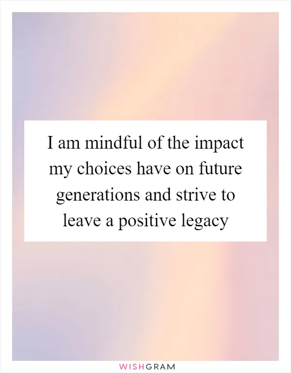 I am mindful of the impact my choices have on future generations and strive to leave a positive legacy
