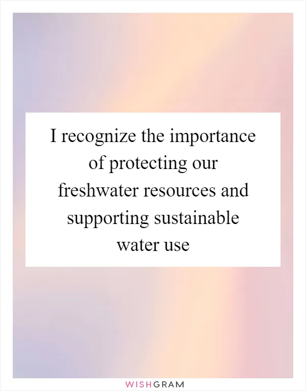 I recognize the importance of protecting our freshwater resources and supporting sustainable water use
