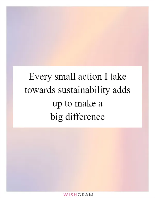 Every small action I take towards sustainability adds up to make a big difference