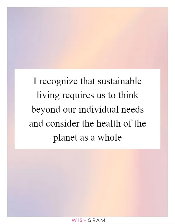 I recognize that sustainable living requires us to think beyond our individual needs and consider the health of the planet as a whole