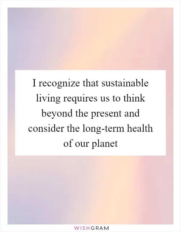 I recognize that sustainable living requires us to think beyond the present and consider the long-term health of our planet