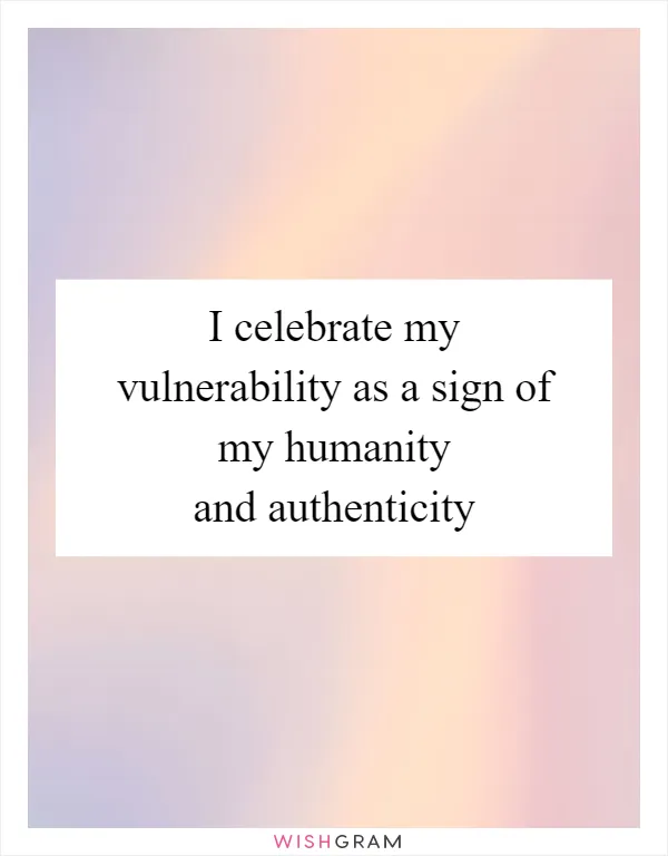 I celebrate my vulnerability as a sign of my humanity and authenticity