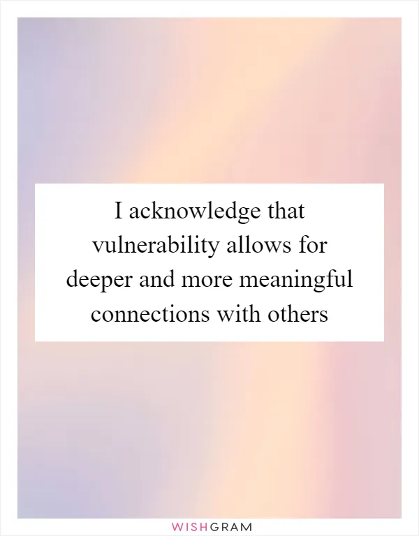 I acknowledge that vulnerability allows for deeper and more meaningful connections with others
