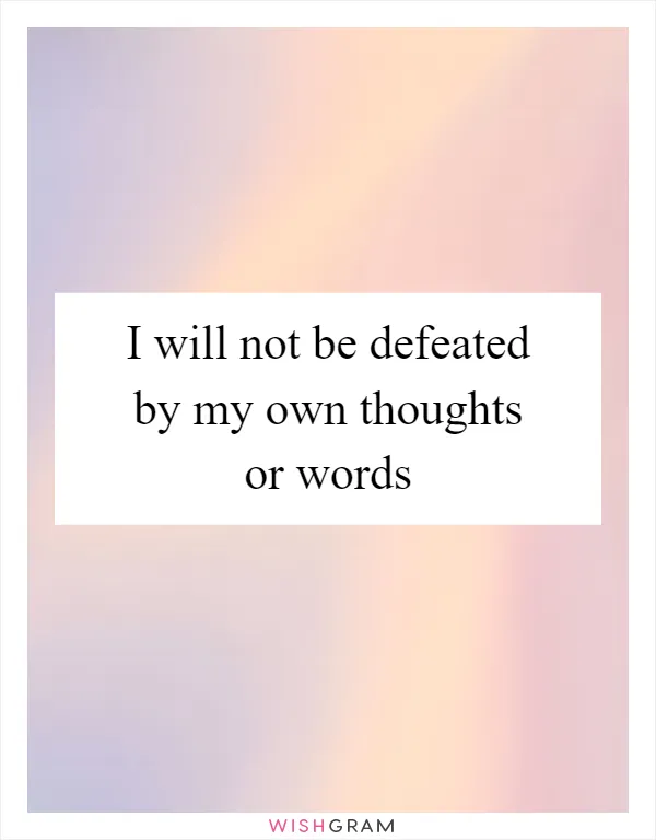 I will not be defeated by my own thoughts or words