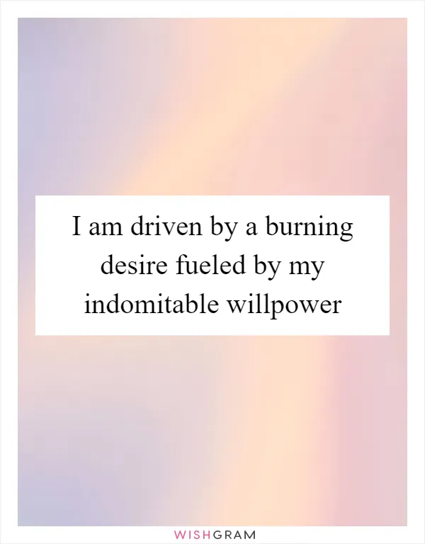 I am driven by a burning desire fueled by my indomitable willpower