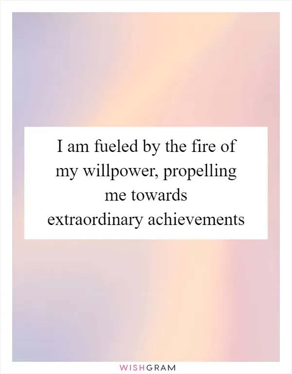 I am fueled by the fire of my willpower, propelling me towards extraordinary achievements