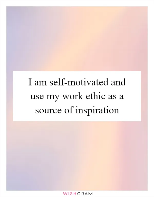 I am self-motivated and use my work ethic as a source of inspiration